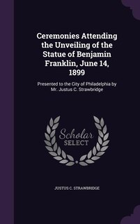 Ceremonies Attending the Unveiling of the Statue of Benjamin Franklin, June 14, 1899: Presented to the City of Philadelphia by Mr. Justus C. Strawbridge