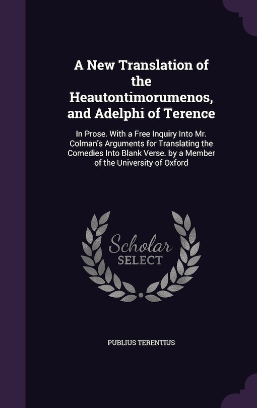 A New Translation of the Heautontimorumenos, and Adelphi of Terence: In Prose. With a Free Inquiry Into Mr. Colman's Arguments for Translating the Comedies Into Blank Verse. by a Member of the University of Oxford