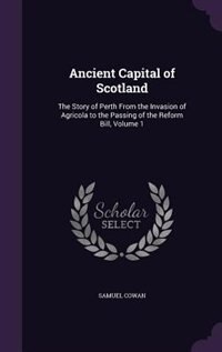 Ancient Capital of Scotland: The Story of Perth From the Invasion of Agricola to the Passing of the Reform Bill, Volume 1