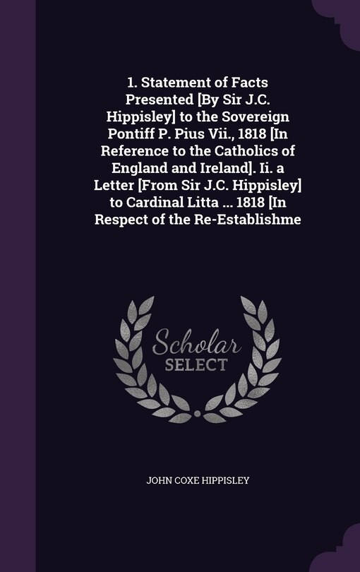 Front cover_1. Statement of Facts Presented [By Sir J.C. Hippisley] to the Sovereign Pontiff P. Pius Vii., 1818 [In Reference to the Catholics of England and Ireland]. Ii. a Letter [From Sir J.C. Hippisley] to Cardinal Litta ... 1818 [In Respect of the Re-Establishme