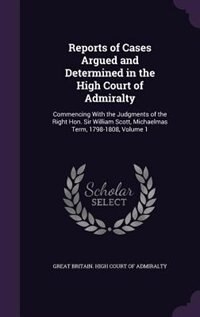 Reports of Cases Argued and Determined in the High Court of Admiralty: Commencing With the Judgments of the Right Hon. Sir William Scott, Michaelmas Term, 1798-1808, Volu