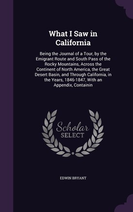 What I Saw in California: Being the Journal of a Tour, by the Emigrant Route and South Pass of the Rocky Mountains, Across the Continent of North America, the Great Desert Basin, and Through California, in the Years, 1846-1847, With an Appendix, Containin