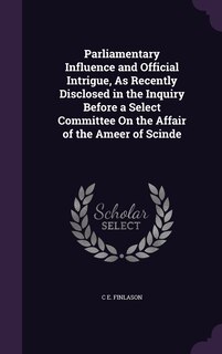 Couverture_Parliamentary Influence and Official Intrigue, As Recently Disclosed in the Inquiry Before a Select Committee On the Affair of the Ameer of Scinde
