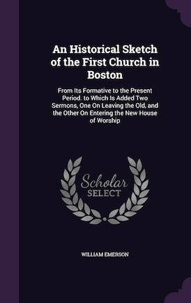 An Historical Sketch of the First Church in Boston: From Its Formative to the Present Period. to Which Is Added Two Sermons, One On Leaving the Old, and the Other On Entering the New House of Worship