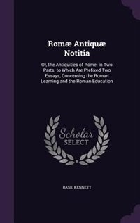 Romæ Antiquæ Notitia: Or, the Antiquities of Rome. in Two Parts. to Which Are Prefixed Two Essays, Concerning the Roman L