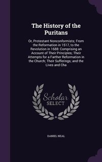 The History of the Puritans: Or, Protestant Nonconformists; From the Reformation in 1517, to the Revolution in 1688: Comprising