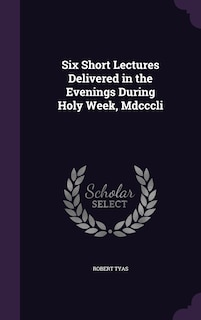 Six Short Lectures Delivered in the Evenings During Holy Week, Mdcccli