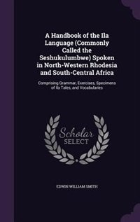 A Handbook of the Ila Language (Commonly Called the Seshukulumbwe) Spoken in North-Western Rhodesia and South-Central Africa: Comprising Grammar, Exercises, Specimens of Ila Tales, and Vocabularies