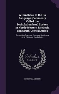 A Handbook of the Ila Language (Commonly Called the Seshukulumbwe) Spoken in North-Western Rhodesia and South-Central Africa: Comprising Grammar, Exercises, Specimens of Ila Tales, and Vocabularies