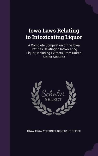 Iowa Laws Relating to Intoxicating Liquor: A Complete Compilation of the Iowa Statutes Relating to Intoxicating Liquor, Including Extracts Fro