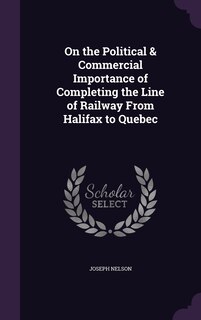 Front cover_On the Political & Commercial Importance of Completing the Line of Railway From Halifax to Quebec