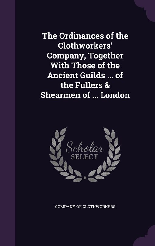 Couverture_The Ordinances of the Clothworkers' Company, Together With Those of the Ancient Guilds ... of the Fullers & Shearmen of ... London