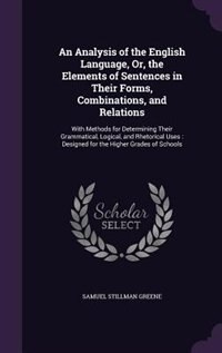 An Analysis of the English Language, Or, the Elements of Sentences in Their Forms, Combinations, and Relations: With Methods for Determining Their Grammatical, Logical, and Rhetorical Uses : Designed for the Hig