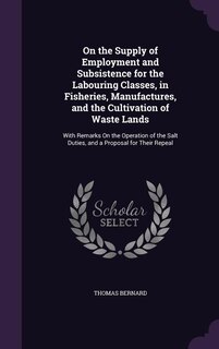 On the Supply of Employment and Subsistence for the Labouring Classes, in Fisheries, Manufactures, and the Cultivation of Waste Lands: With Remarks On the Operation of the Salt Duties, and a Proposal for Their Repeal