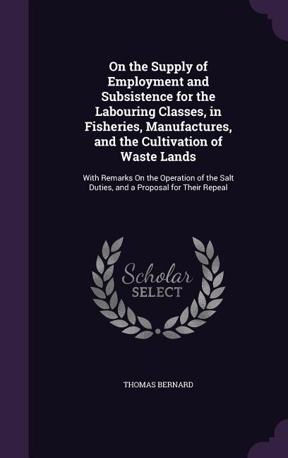 On the Supply of Employment and Subsistence for the Labouring Classes, in Fisheries, Manufactures, and the Cultivation of Waste Lands: With Remarks On the Operation of the Salt Duties, and a Proposal for Their Repeal
