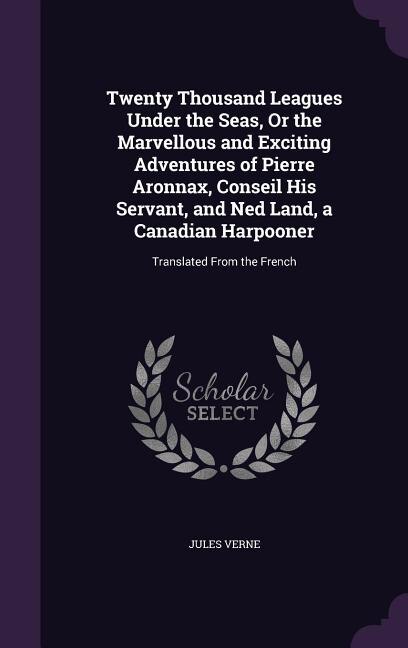 Twenty Thousand Leagues Under the Seas, Or the Marvellous and Exciting Adventures of Pierre Aronnax, Conseil His Servant, and Ned Land, a Canadian Harpooner: Translated From the French