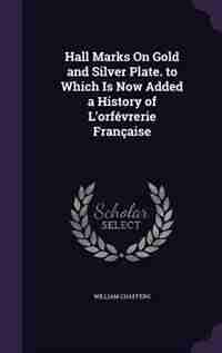 Hall Marks On Gold and Silver Plate. to Which Is Now Added a History of L'orfévrerie Française by William Chaffers