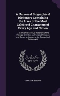 A Universal Biographical Dictionary Containing the Lives of the Most Celebratd Characters of Every Age and Nation: ... to Which Is Added, a Dictionary Of the Principal Divinities and Heroes Of Grecian and Roman Myt