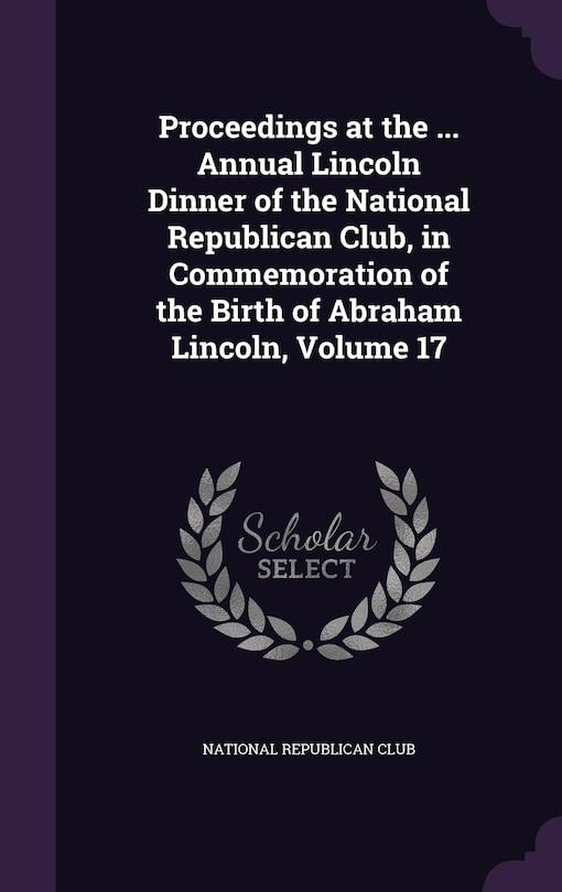 Front cover_Proceedings at the ... Annual Lincoln Dinner of the National Republican Club, in Commemoration of the Birth of Abraham Lincoln, Volume 17