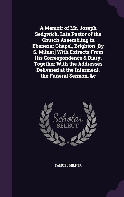 Front cover_A Memoir of Mr. Joseph Sedgwick, Late Pastor of the Church Assembling in Ebenezer Chapel, Brighton [By S. Milner] With Extracts From His Correspondence & Diary, Together With the Addresses Delivered at the Interment, the Funeral Sermon, &c