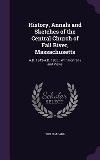 History, Annals and Sketches of the Central Church of Fall River, Massachusetts: A.D. 1842-A.D. 1905 : With Portraits and Views