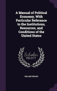 A Manual of Political Economy, With Particular Reference to the Institutions, Resources, and Conditions of the United States