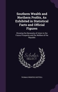 Southern Wealth and Northern Profits, As Exhibited in Statistical Facts and Official Figures: Showing the Necessity of Union to the Future Prosperity and the Welfare of the Republic