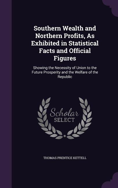 Southern Wealth and Northern Profits, As Exhibited in Statistical Facts and Official Figures: Showing the Necessity of Union to the Future Prosperity and the Welfare of the Republic