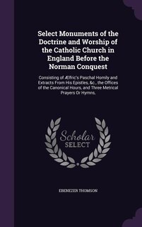 Select Monuments of the Doctrine and Worship of the Catholic Church in England Before the Norman Conquest: Consisting of Ælfric's Paschal Homily and Extracts From His Epistles, &c., the Offices of the Canon