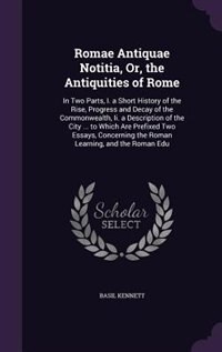 Romae Antiquae Notitia, Or, the Antiquities of Rome: In Two Parts, I. a Short History of the Rise, Progress and Decay of the Commonwealth, Ii. a Descrip