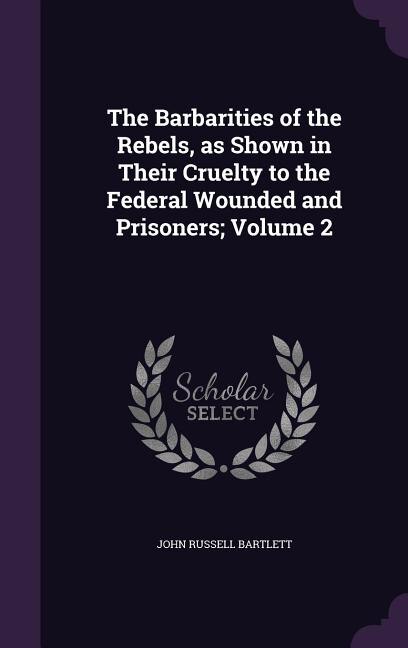 The Barbarities of the Rebels, as Shown in Their Cruelty to the Federal Wounded and Prisoners; Volume 2