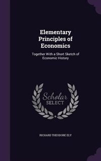 Elementary Principles of Economics: Together With a Short Sketch of Economic History