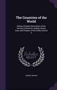 The Countries of the World: Being a Popular Description of the Various Continents, Islands, Rivers, Seas, and Peoples of the Gl de Robert Brown