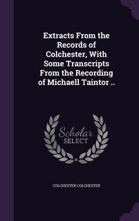 Extracts From the Records of Colchester, With Some Transcripts From the Recording of Michaell Taintor ..