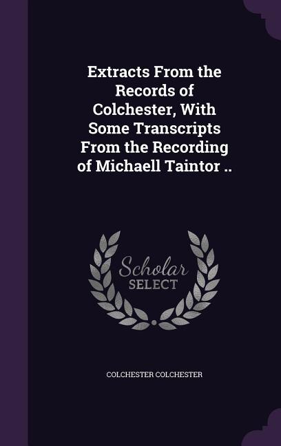 Extracts From the Records of Colchester, With Some Transcripts From the Recording of Michaell Taintor ..