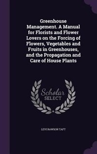 Greenhouse Management. A Manual for Florists and Flower Lovers on the Forcing of Flowers, Vegetables and Fruits in Greenhouses, and the Propagation and Care of House Plants
