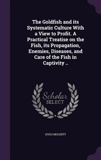 The Goldfish and its Systematic Culture With a View to Profit. A Practical Treatise on the Fish, its Propagation, Enemies, Diseases, and Care of the Fish in Captivity ..
