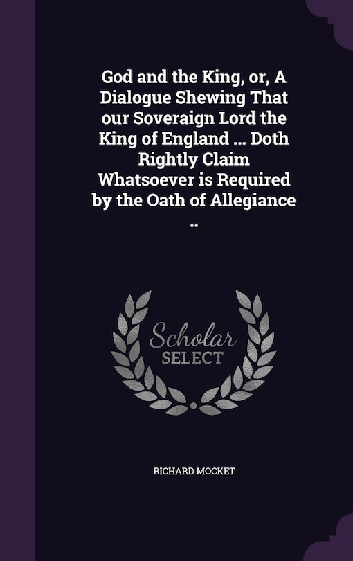 Front cover_God and the King, or, A Dialogue Shewing That our Soveraign Lord the King of England ... Doth Rightly Claim Whatsoever is Required by the Oath of Allegiance ..