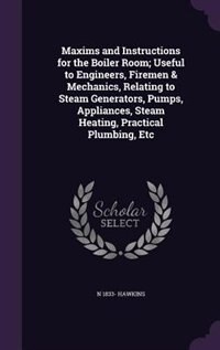 Maxims and Instructions for the Boiler Room; Useful to Engineers, Firemen & Mechanics, Relating to Steam Generators, Pumps, Appliances, Steam Heating, Practical Plumbing, Etc