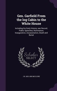 Gen. Garfield From the log Cabin to the White House: Including his Early History, war Record, Public Speeches, Nomination, Inauguration, Assassination,