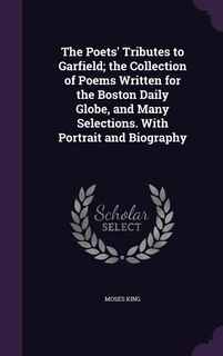 The Poets' Tributes to Garfield; the Collection of Poems Written for the Boston Daily Globe, and Many Selections. With Portrait and Biography