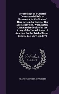Proceedings of a General Court-martial Held at Brunswick, in the State of New-Jersey, by Order of His Excellency Gen. Washington, Commander-in-chief of the Army of the United States of America, for the Trial of Major-General Lee, July 4th, 1778