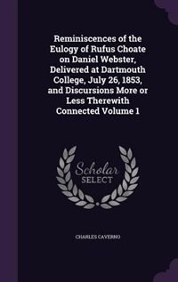 Reminiscences of the Eulogy of Rufus Choate on Daniel Webster, Delivered at Dartmouth College, July 26, 1853, and Discursions More or Less Therewith Connected Volume 1