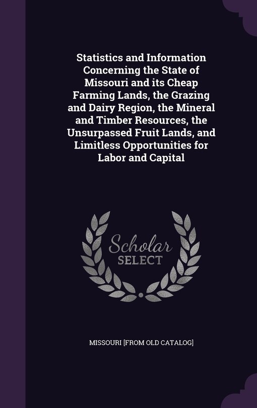 Couverture_Statistics and Information Concerning the State of Missouri and its Cheap Farming Lands, the Grazing and Dairy Region, the Mineral and Timber Resources, the Unsurpassed Fruit Lands, and Limitless Opportunities for Labor and Capital