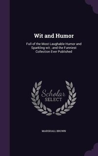 Wit and Humor: Full of the Most Laughable Humor and Sparkling wit ; and the Funniest Collection Ever Published