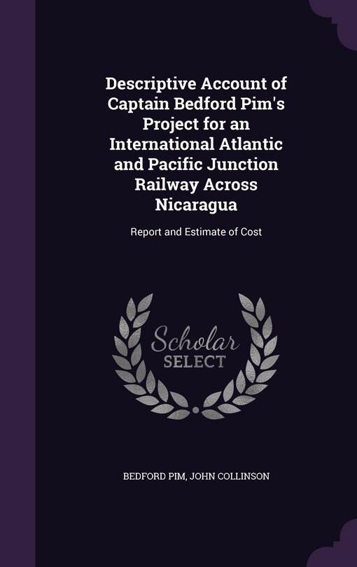 Descriptive Account of Captain Bedford Pim's Project for an International Atlantic and Pacific Junction Railway Across Nicaragua: Report and Estimate of Cost