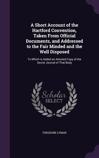 A Short Account of the Hartford Convention, Taken From Official Documents, and Addressed to the Fair Minded and the Well Disposed: To Which Is Added an Attested Copy of the Secret Journal of That Body