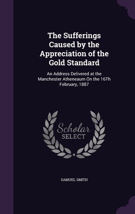 The Sufferings Caused by the Appreciation of the Gold Standard: An Address Delivered at the Manchester Atheneaum On the 16Th February, 1887