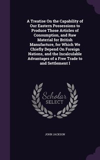 Couverture_A Treatise On the Capability of Our Eastern Possessions to Produce Those Articles of Consumption, and Raw Material for British Manufacture, for Which We Chiefly Depend On Foreign Nations, and the Incalculable Advantages of a Free Trade to and Settlement I