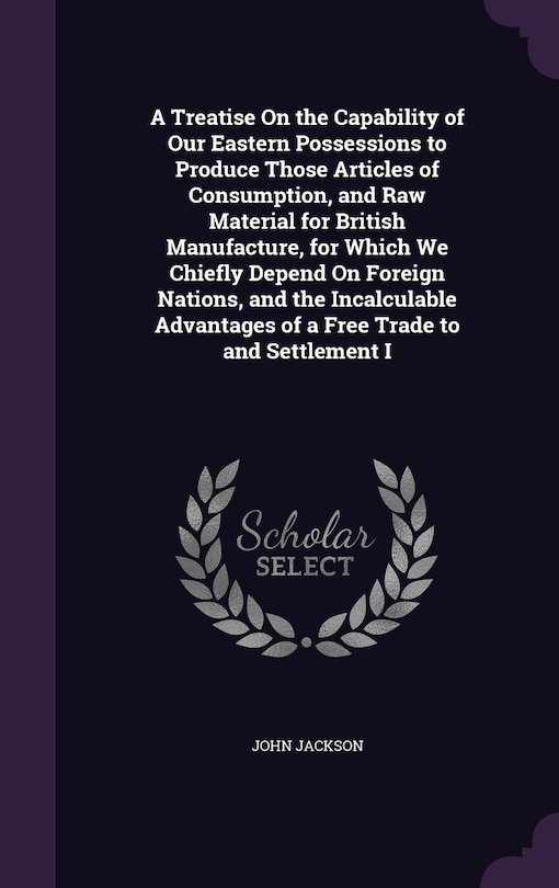 Couverture_A Treatise On the Capability of Our Eastern Possessions to Produce Those Articles of Consumption, and Raw Material for British Manufacture, for Which We Chiefly Depend On Foreign Nations, and the Incalculable Advantages of a Free Trade to and Settlement I